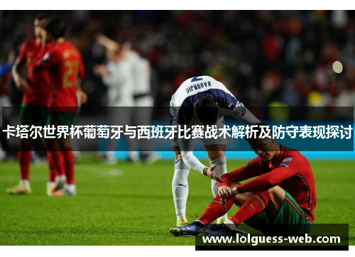 卡塔尔世界杯葡萄牙与西班牙比赛战术解析及防守表现探讨