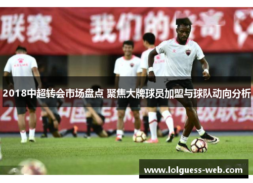 2018中超转会市场盘点 聚焦大牌球员加盟与球队动向分析