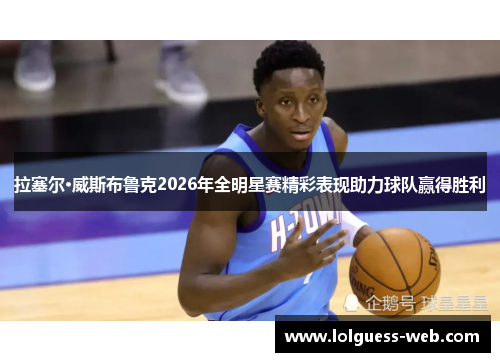 拉塞尔·威斯布鲁克2026年全明星赛精彩表现助力球队赢得胜利