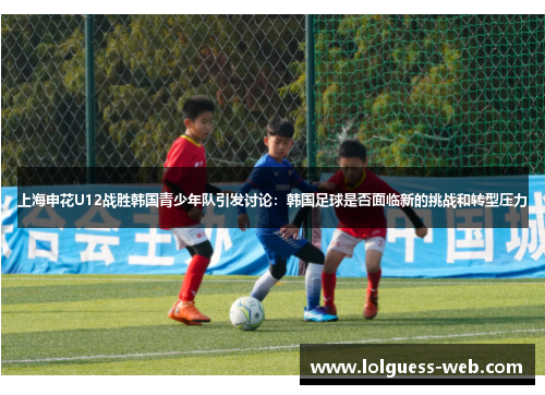 上海申花U12战胜韩国青少年队引发讨论：韩国足球是否面临新的挑战和转型压力